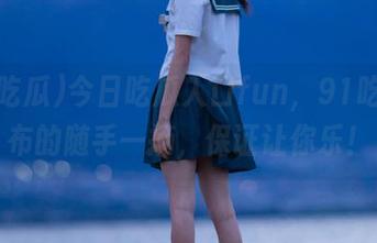 今日吃瓜入口fun，91吃瓜发布的随手一摘，保证让你乐！