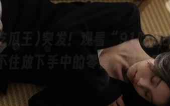 突发！观看“91吃瓜王”，我忍不住放下手中的零食，紧张得不行！