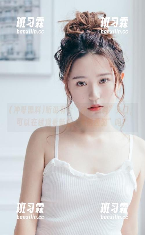 听说有个“冲哥黑料”入口,可以在线观看新版“大话西游”吗?-班习霖 听说有个“冲哥黑料”入口,可以在线观看新版“大话西游”吗?-班习霖