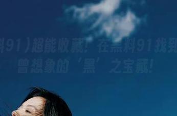 超能收藏！在黑料91找到你未曾想象的‘黑’之宝藏！